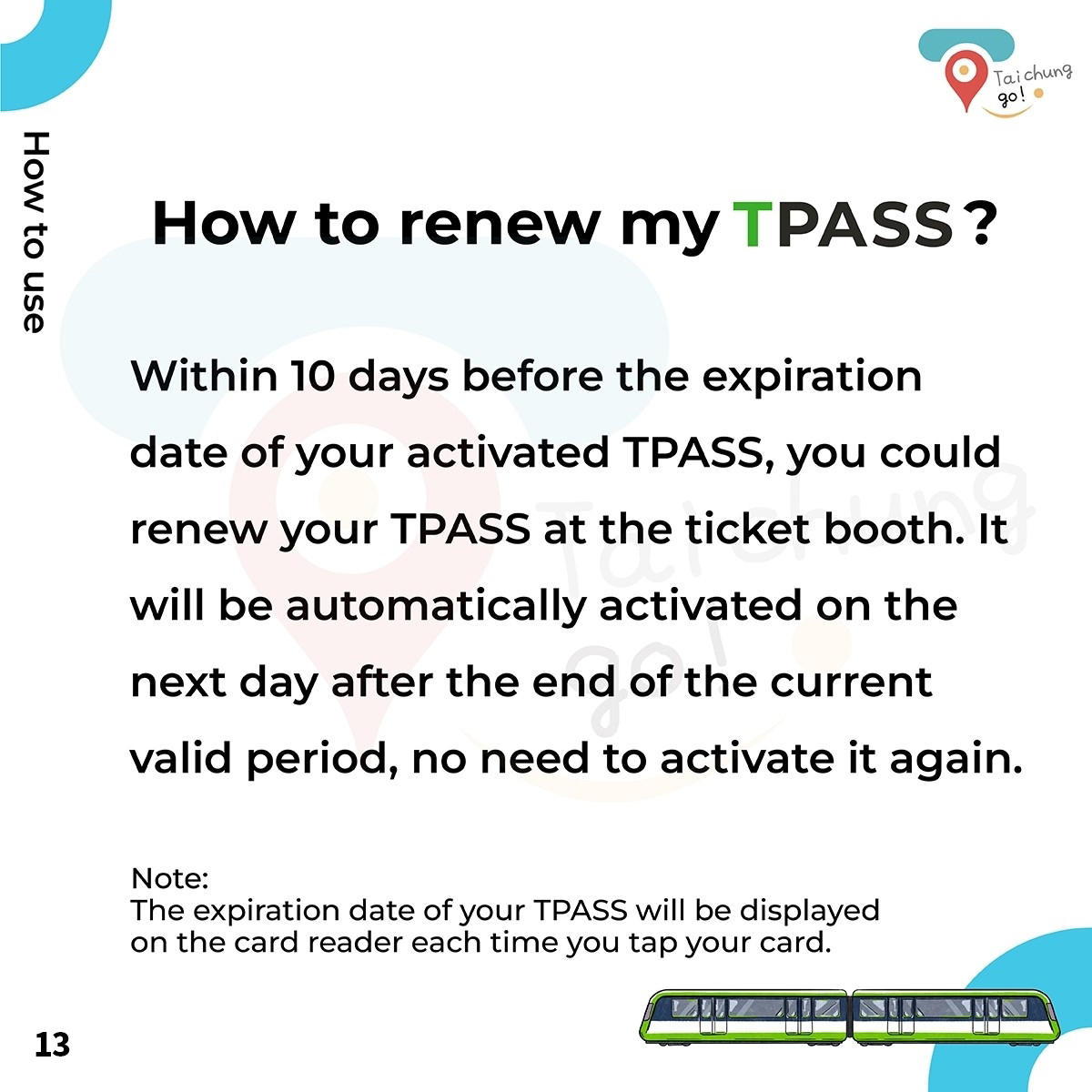 How to renew my TPASS?? Within 10 days before the expiration date of your activated TPASS,you could renew your TPASS at the ticket booth. It will be automatically activated on the next day after the end of the current valid period,no need to activate it again.